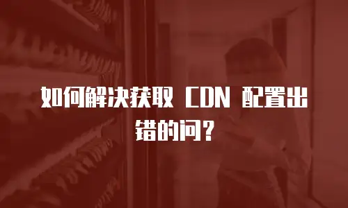 如何解决获取 CDN 配置出错的问？