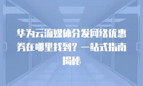 华为云流媒体分发网络优惠券在哪里找到？一站式指南揭秘