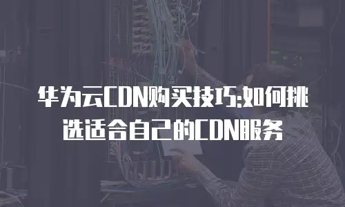 华为云CDN购买技巧:如何挑选适合自己的CDN服务
