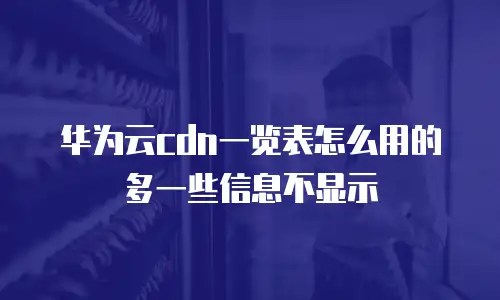 华为云cdn一览表怎么用的多一些信息不显示