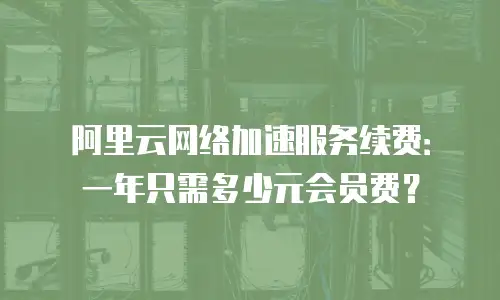 阿里云网络加速服务续费：一年只需多少元会员费？