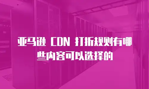 亚马逊 CDN 打折规则有哪些内容可以选择的