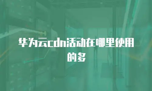 华为云cdn活动在哪里使用的多