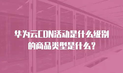 华为云CDN活动是什么级别的商品类型是什么？