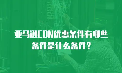 亚马逊CDN优惠条件有哪些条件是什么条件？