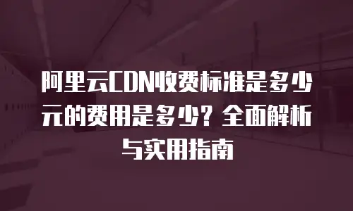 阿里云CDN收费标准是多少元的费用是多少？全面解析与实用指南