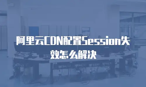 阿里云CDN配置Session失效怎么解决