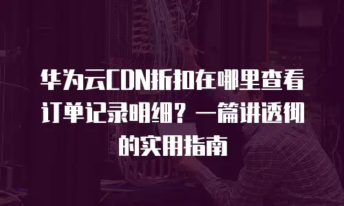 华为云CDN折扣在哪里查看订单记录明细？一篇讲透彻的实用指南