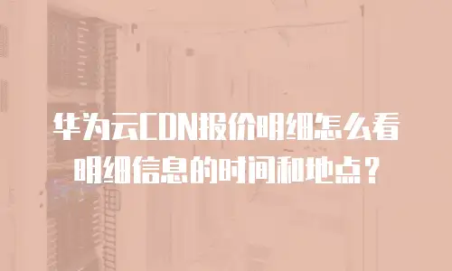 华为云CDN报价明细怎么看明细信息的时间和地点？