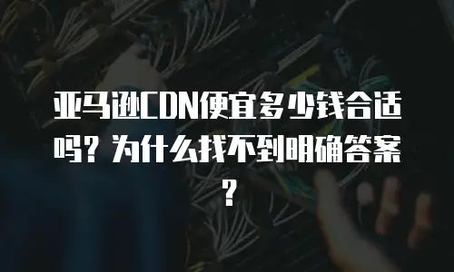 亚马逊CDN便宜多少钱合适吗？为什么找不到明确答案？
