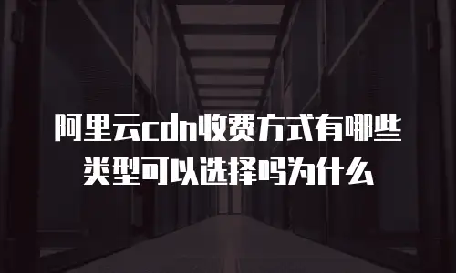 阿里云cdn收费方式有哪些类型可以选择吗为什么