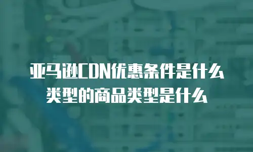 亚马逊CDN优惠条件是什么类型的商品类型是什么