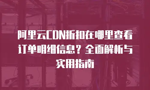 阿里云CDN折扣在哪里查看订单明细信息？全面解析与实用指南