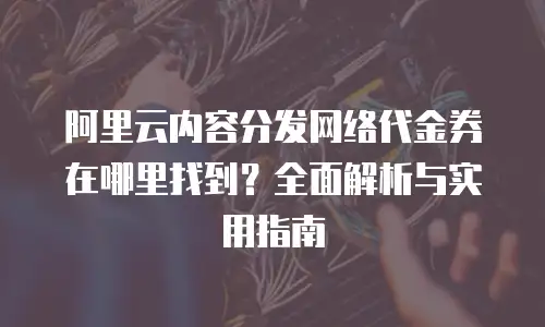 阿里云内容分发网络代金券在哪里找到？全面解析与实用指南