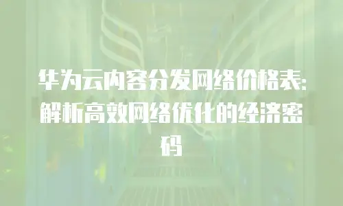 华为云内容分发网络价格表：解析高效网络优化的经济密码