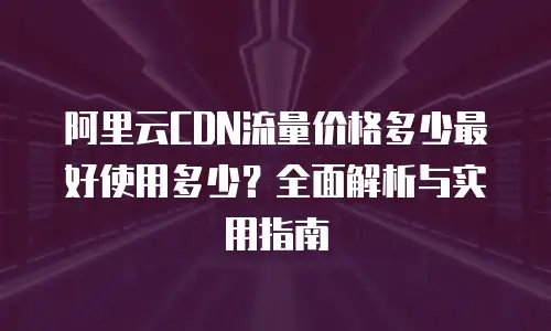 阿里云CDN流量价格多少最好使用多少？全面解析与实用指南