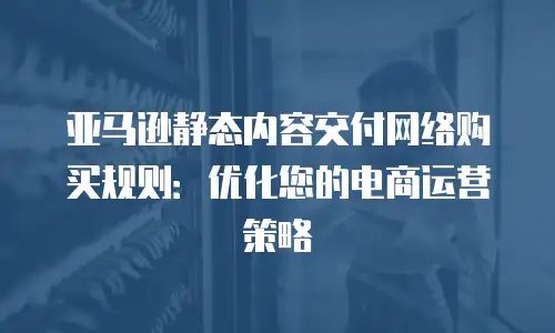 亚马逊静态内容交付网络购买规则：优化您的电商运营策略
