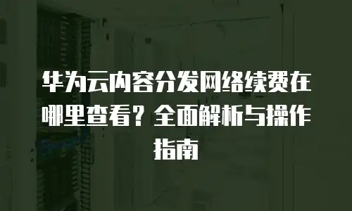 华为云内容分发网络续费在哪里查看？全面解析与操作指南