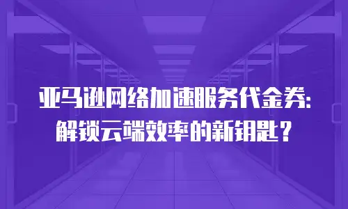 亚马逊网络加速服务代金券：解锁云端效率的新钥匙？