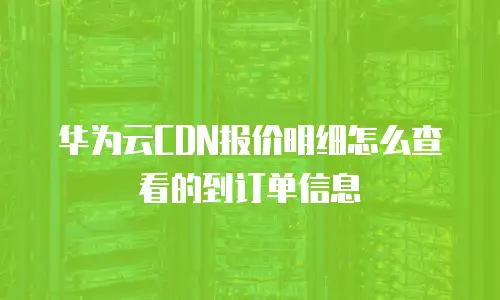 华为云CDN报价明细怎么查看的到订单信息