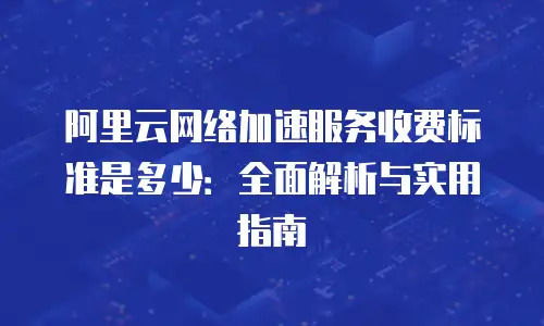 阿里云网络加速服务收费标准是多少：全面解析与实用指南