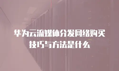 华为云流媒体分发网络购买技巧与方法是什么