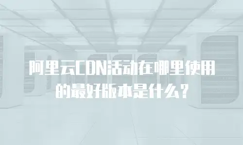 阿里云CDN活动在哪里使用的最好版本是什么？