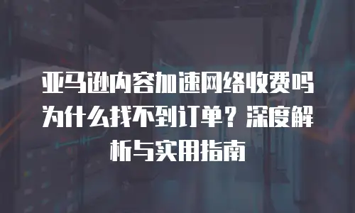亚马逊内容加速网络收费吗为什么找不到订单？深度解析与实用指南
