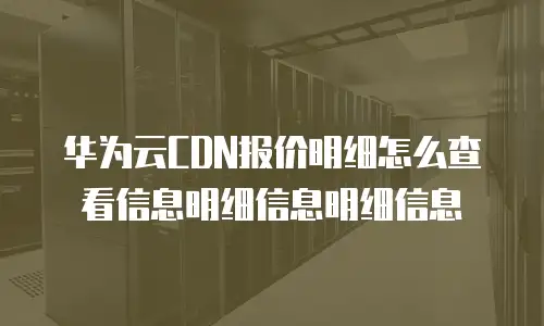 华为云CDN报价明细怎么查看信息明细信息明细信息