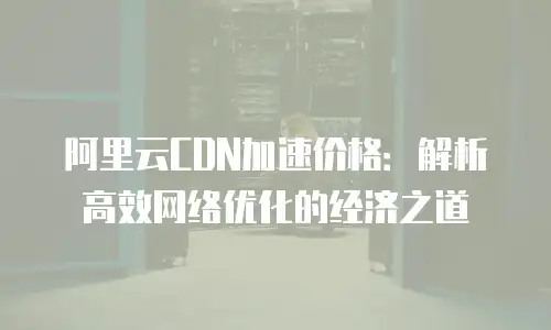 阿里云CDN加速价格：解析高效网络优化的经济之道