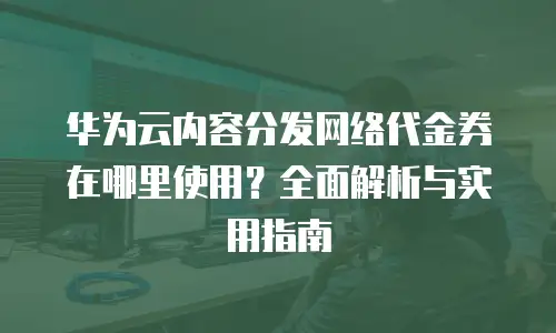 华为云内容分发网络代金券在哪里使用？全面解析与实用指南