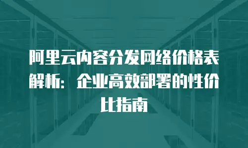 阿里云内容分发网络价格表解析：企业高效部署的性价比指南