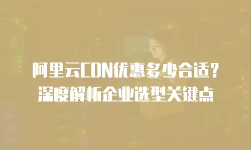 阿里云CDN优惠多少合适？深度解析企业选型关键点