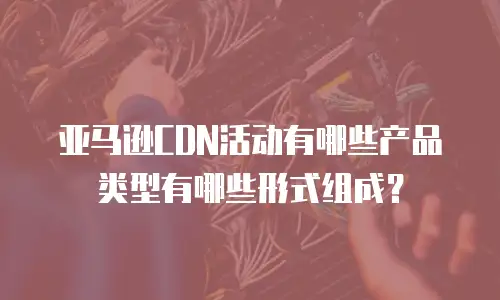 亚马逊CDN活动有哪些产品类型有哪些形式组成？