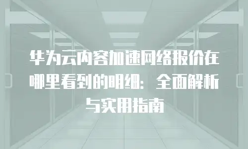 华为云内容加速网络报价在哪里看到的明细：全面解析与实用指南