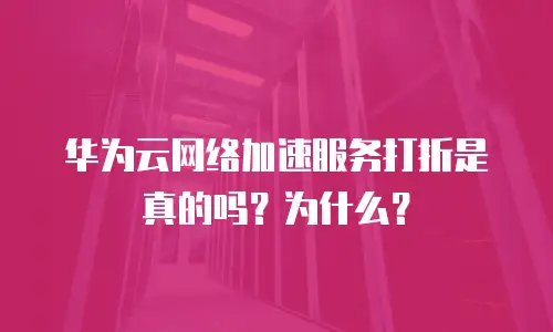 华为云网络加速服务打折是真的吗？为什么？