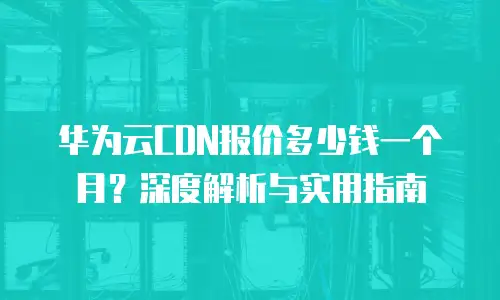 华为云CDN报价多少钱一个月？深度解析与实用指南