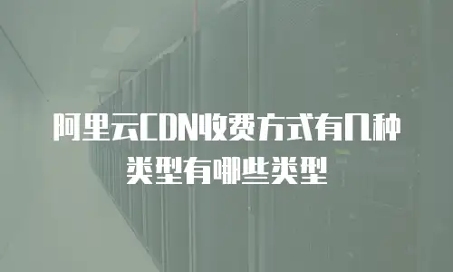 阿里云CDN收费方式有几种类型有哪些类型