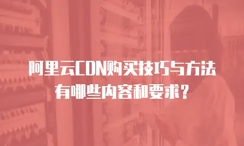 阿里云CDN购买技巧与方法有哪些内容和要求？