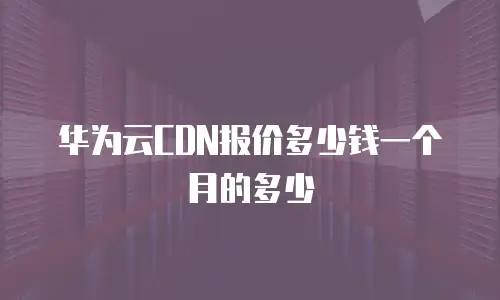 华为云CDN报价多少钱一个月的多少