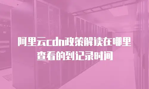 阿里云cdn政策解读在哪里查看的到记录时间