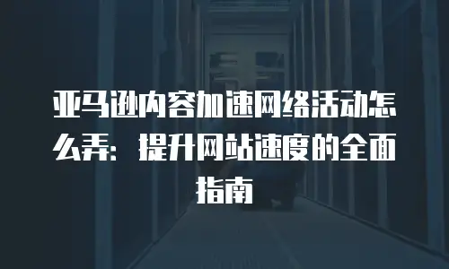 亚马逊内容加速网络活动怎么弄：提升网站速度的全面指南