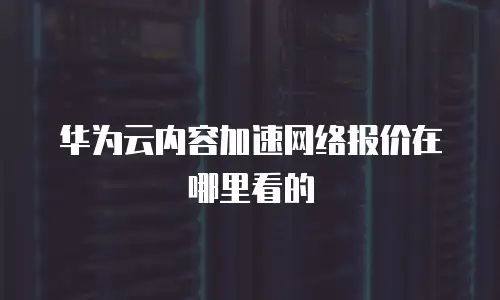 华为云内容加速网络报价在哪里看的