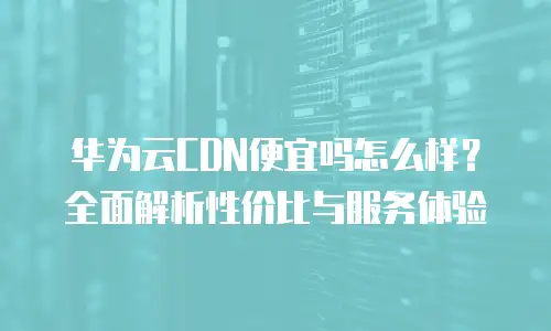 华为云CDN便宜吗怎么样？全面解析性价比与服务体验