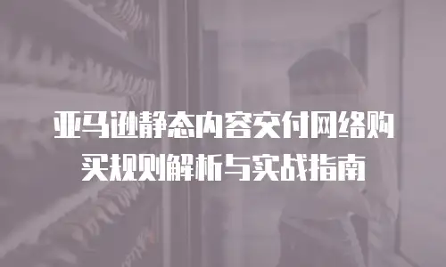 亚马逊静态内容交付网络购买规则解析与实战指南