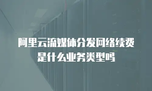 阿里云流媒体分发网络续费是什么业务类型吗