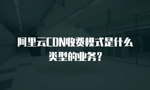 阿里云CDN收费模式是什么类型的业务？