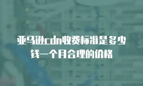 亚马逊cdn收费标准是多少钱一个月合理的价格