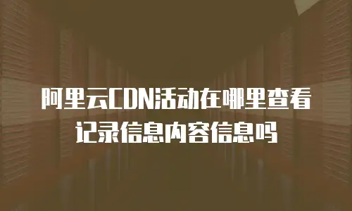 阿里云CDN活动在哪里查看记录信息内容信息吗
