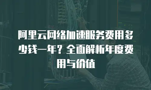 阿里云网络加速服务费用多少钱一年？全面解析年度费用与价值